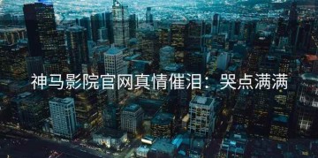 神马影院官网真情催泪：哭点满满