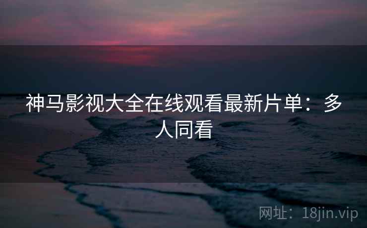 神马影视大全在线观看最新片单:多人同看 神马影视大全在线观看最新片单:多人同看